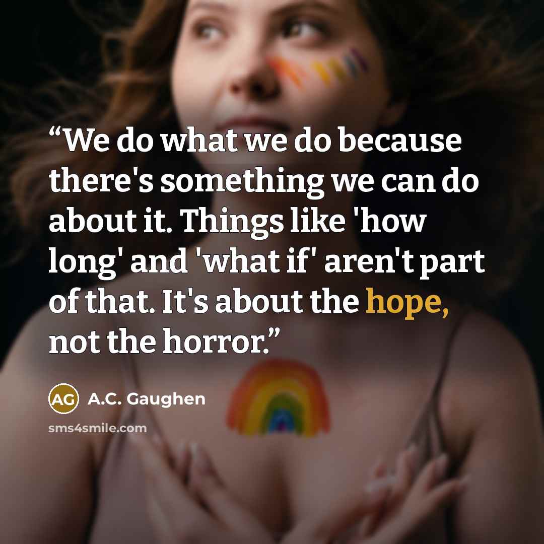 “We do what we do because there's something we can do about it. Things like 'how long' and 'what if' aren't part of that. It's about the hope, not the horror.” quote by A.C. Gaughen