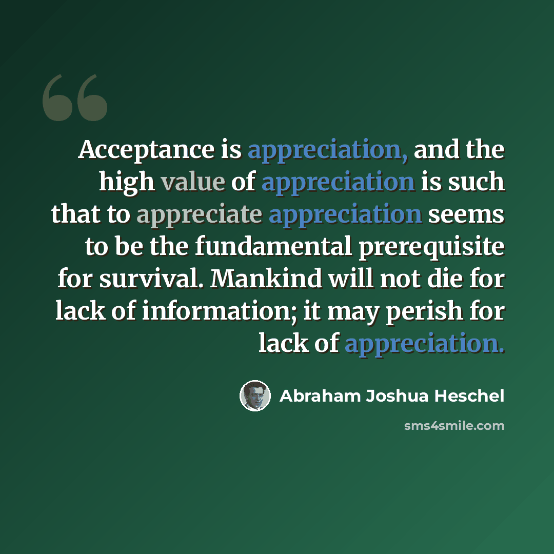 “Acceptance is appreciation, and the high value of appreciation is such that to appreciate appreciation seems to be the fundamental prerequisite for survival. Mankind will not die for lack of information; it may perish for lack of appreciation.” quote by Abraham Joshua Heschel