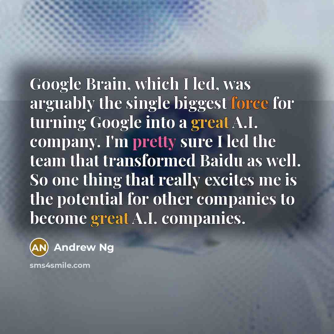 “Google Brain, which I led, was arguably the single biggest force for turning Google into a great A.I. company. I'm pretty sure I led the team that transformed Baidu as well. So one thing that really excites me is the potential for other companies to become great A.I. companies.” quote by Andrew Ng