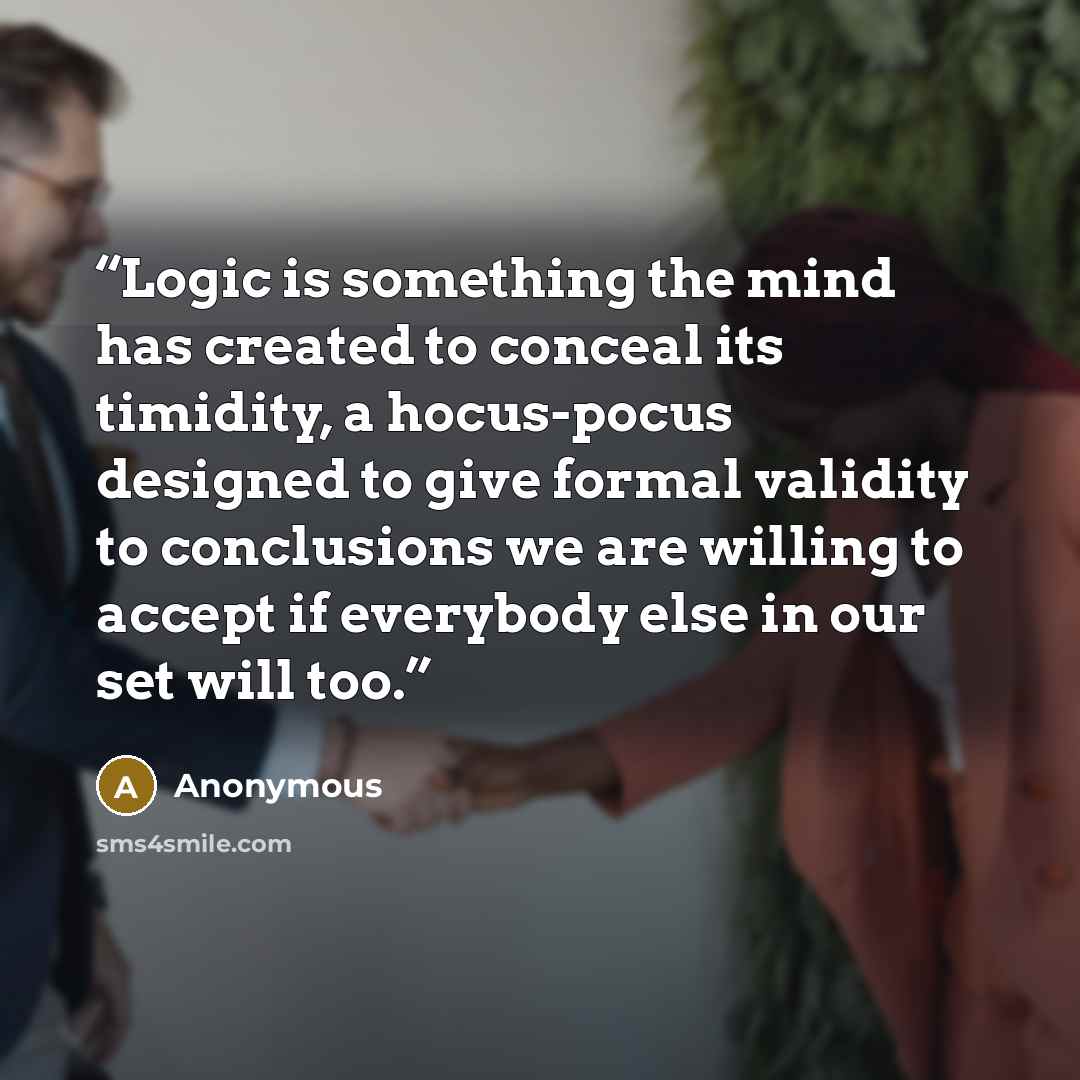 “Logic is something the mind has created to conceal its timidity, a hocus-pocus designed to give formal validity to conclusions we are willing to accept if everybody else in our set will too.” quote by Anonymous