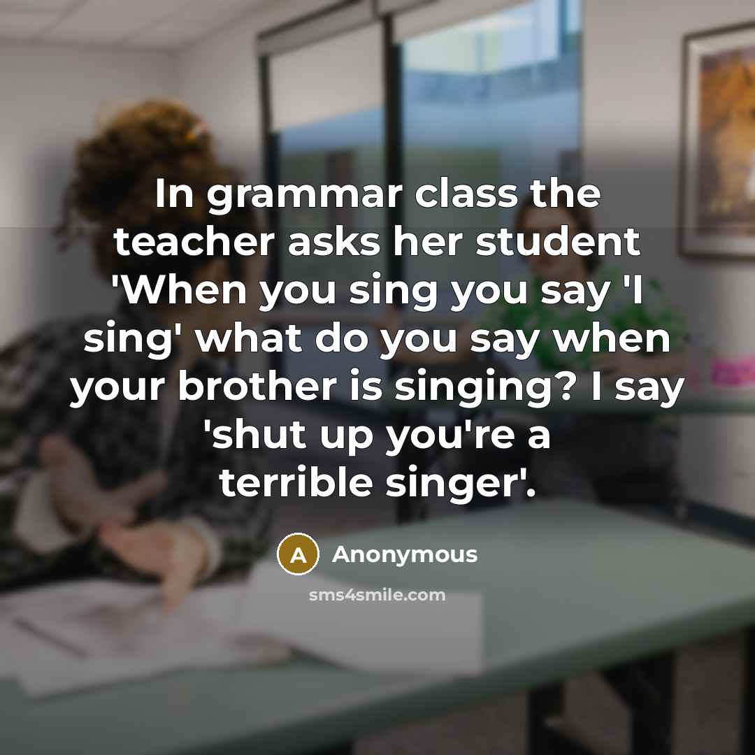“In grammar class the teacher asks her student 'When you sing you say 'I sing' what do you say when your brother is singing? I say 'shut up you're a terrible singer'.” quote by Anonymous