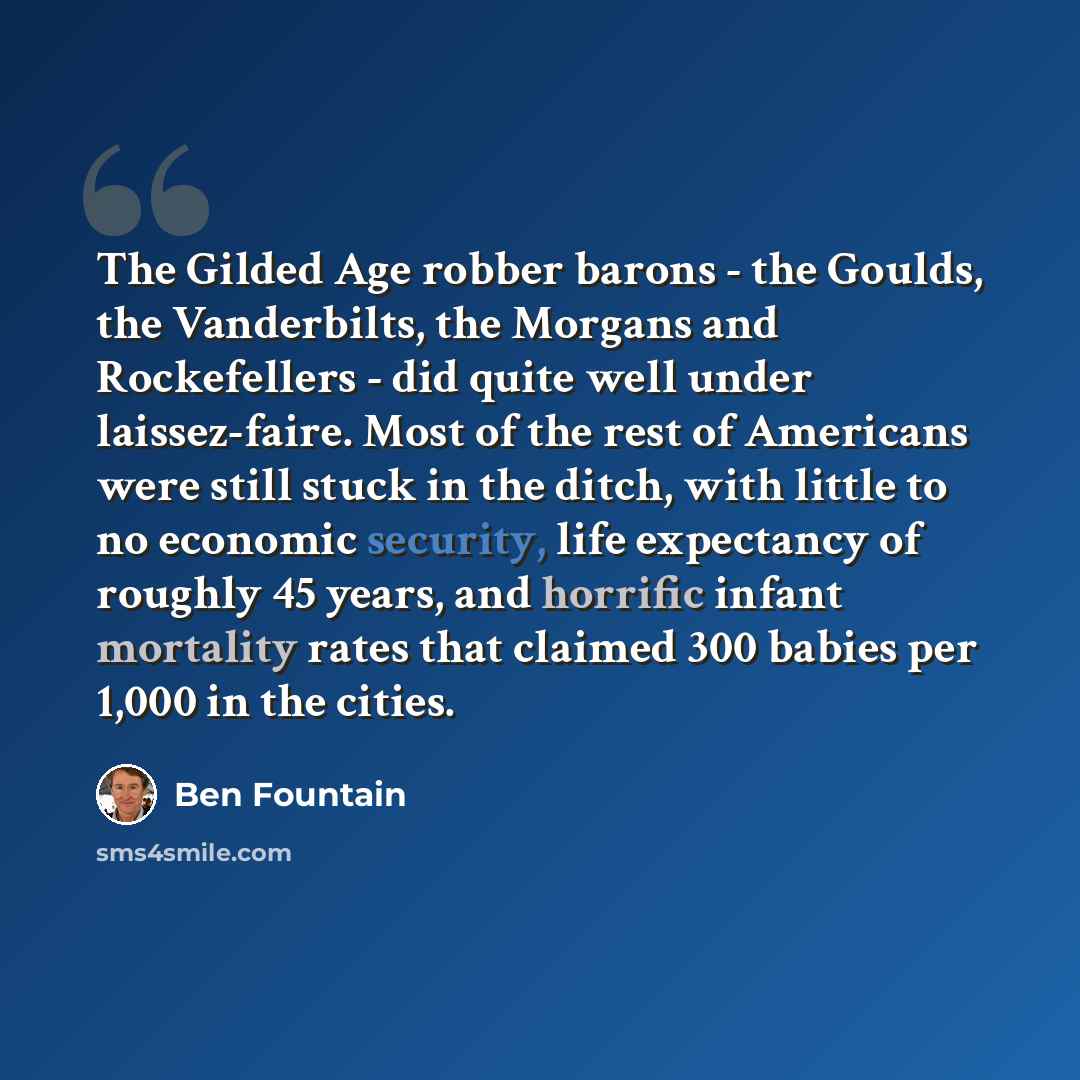 “The Gilded Age robber barons - the Goulds, the Vanderbilts, the Morgans and Rockefellers - did quite well under laissez-faire. Most of the rest of Americans were still stuck in the ditch, with little to no economic security, life expectancy of roughly 45 years, and horrific infant mortality rates…” quote by Ben Fountain