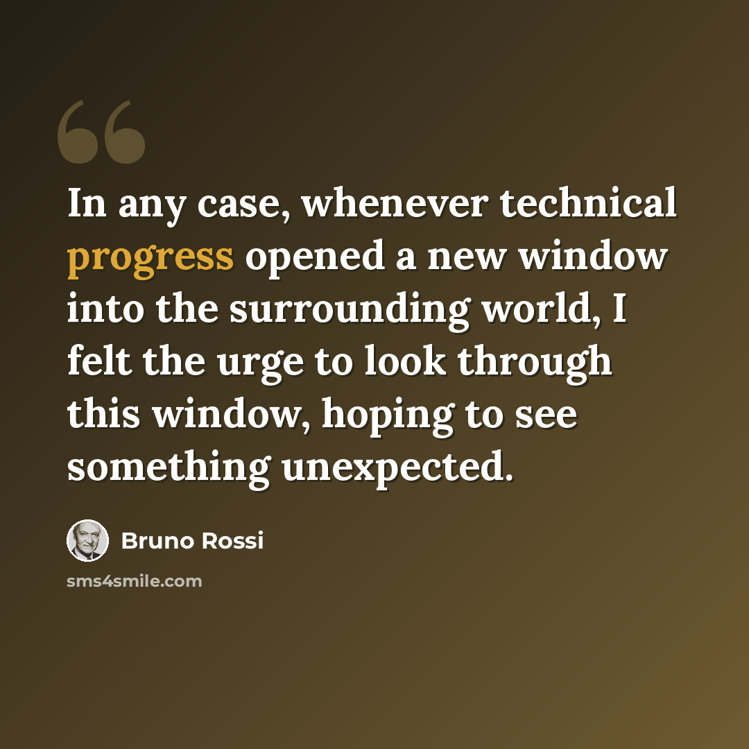 “In any case, whenever technical progress opened a new window into the surrounding world, I felt the urge to look through this window, hoping to see something unexpected.” quote by Bruno Rossi