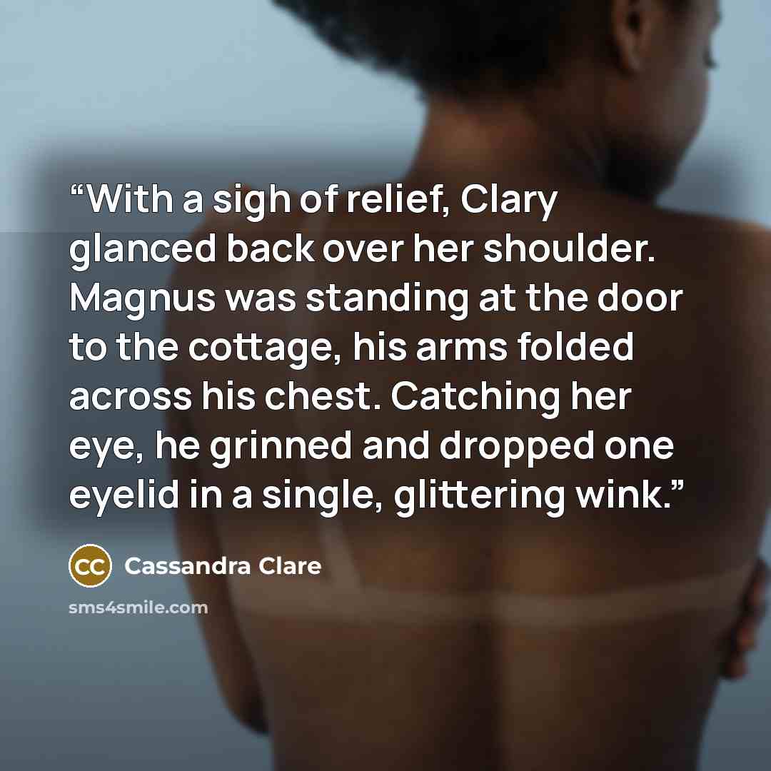 “With a sigh of relief, Clary glanced back over her shoulder. Magnus was standing at the door to the cottage, his arms folded across his chest. Catching her eye, he grinned and dropped one eyelid in a single, glittering wink.” quote by Cassandra Clare