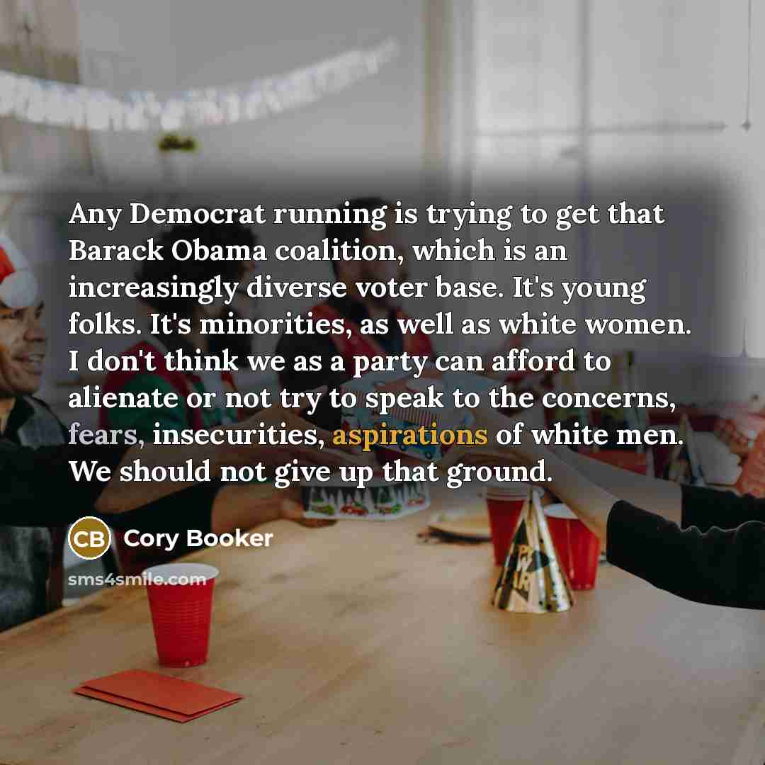 “Any Democrat running is trying to get that Barack Obama coalition, which is an increasingly diverse voter base. It's young folks. It's minorities, as well as white women. I don't think we as a party can afford to alienate or not try to speak to the concerns, fears, insecurities, aspirations of…” quote by Cory Booker