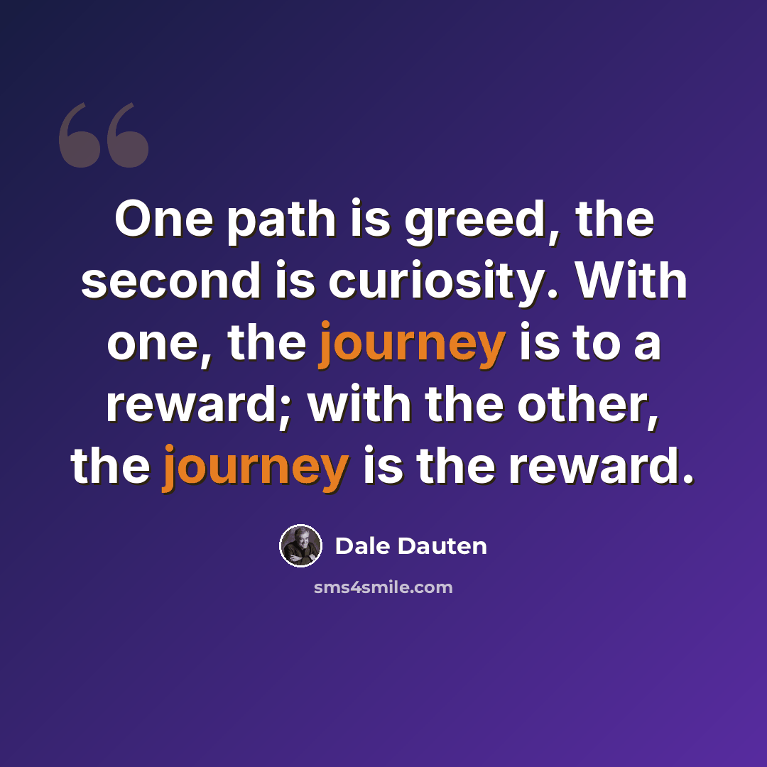 “One path is greed, the second is curiosity. With one, the journey is to a reward; with the other, the journey is the reward.” quote by Dale Dauten