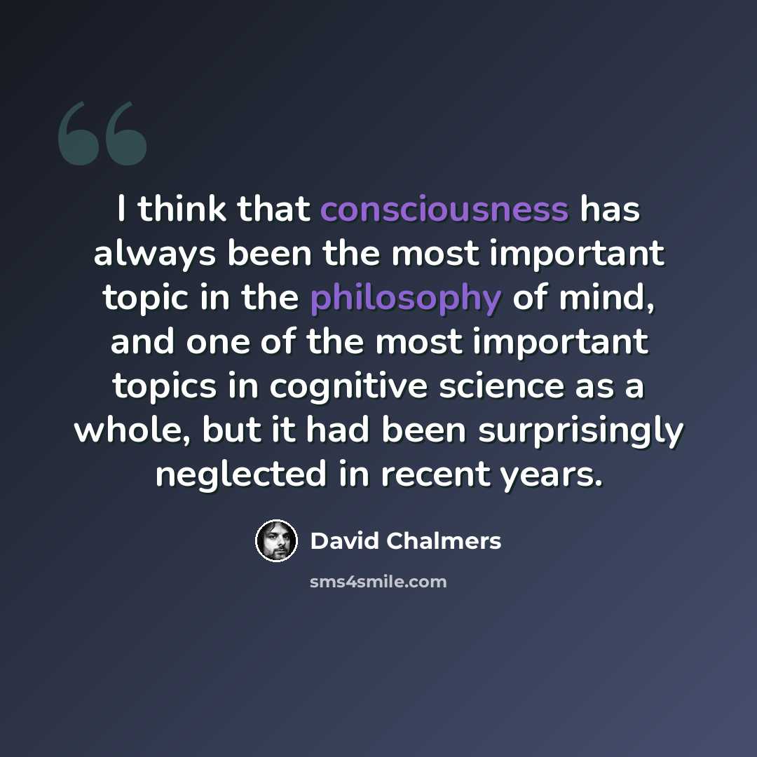 “I think that consciousness has always been the most important topic in the philosophy of mind, and one of the most important topics in cognitive science as a whole, but it had been surprisingly neglected in recent years.” quote by David Chalmers