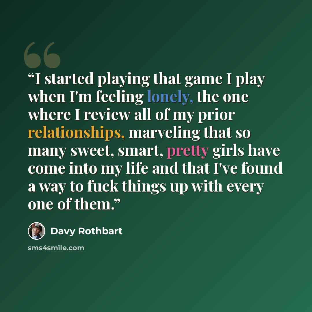 “I started playing that game I play when I'm feeling lonely, the one where I review all of my prior relationships, marveling that so many sweet, smart, pretty girls have come into my life and that I've found a way to fuck things up with every one of them.” quote by Davy Rothbart