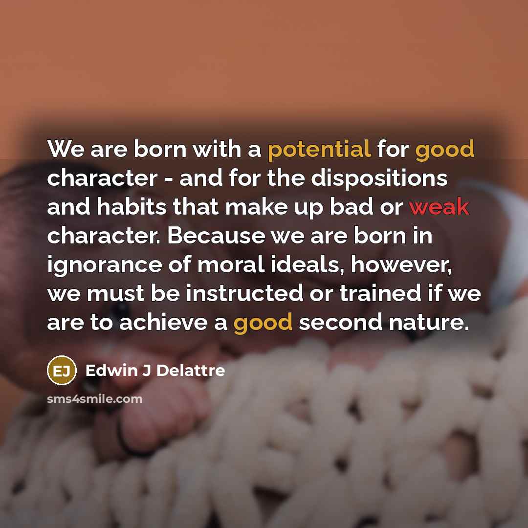 “We are born with a potential for good character - and for the dispositions and habits that make up bad or weak character. Because we are born in ignorance of moral ideals, however, we must be instructed or trained if we are to achieve a good second nature.” quote by Edwin J Delattre