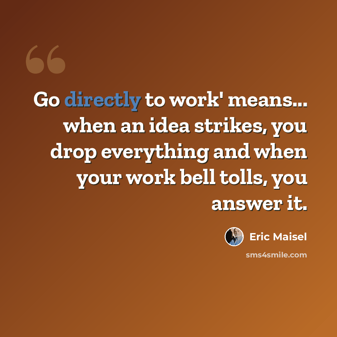 “Go directly to work' means... when an idea strikes, you drop everything and when your work bell tolls, you answer it.” quote by Eric Maisel