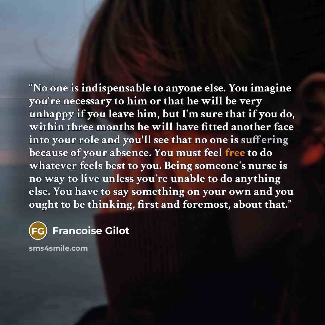“No one is indispensable to anyone else. You imagine you're necessary to him or that he will be very unhappy if you leave him, but I'm sure that if you do, within three months he will have fitted another face into your role and you'll see that no one is suffering because of your absence. You must…” quote by Francoise Gilot