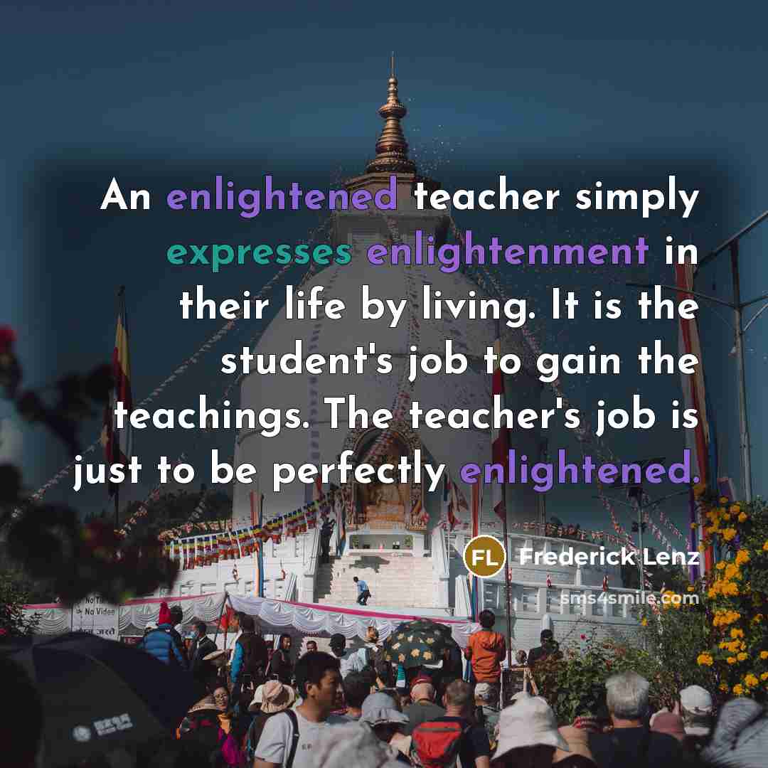 “An enlightened teacher simply expresses enlightenment in their life by living. It is the student's job to gain the teachings. The teacher's job is just to be perfectly enlightened.” quote by Frederick Lenz