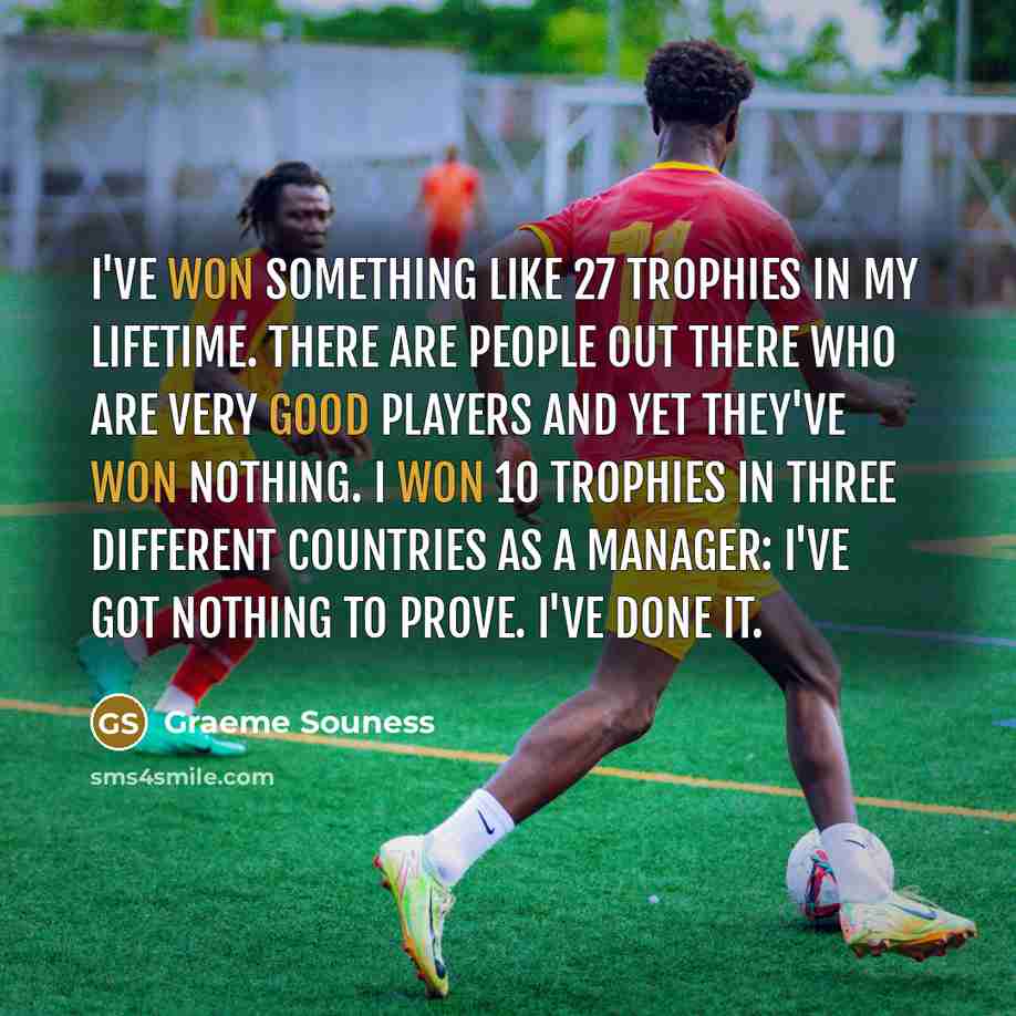 “I've won something like 27 trophies in my lifetime. There are people out there who are very good players and yet they've won nothing. I won 10 trophies in three different countries as a manager: I've got nothing to prove. I've done it.” quote by Graeme Souness