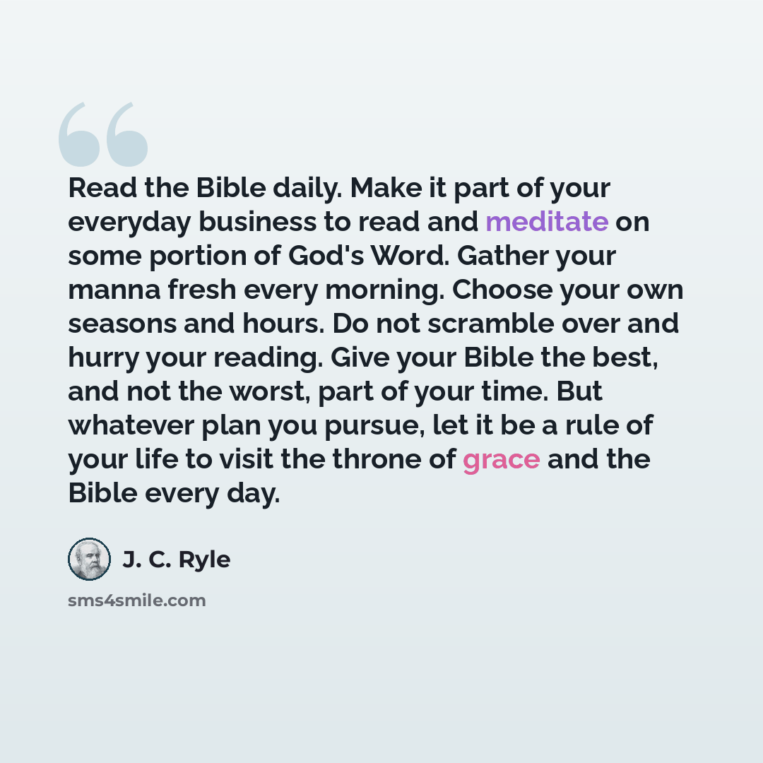 “Read the Bible daily. Make it part of your everyday business to read and meditate on some portion of God's Word. Gather your manna fresh every morning. Choose your own seasons and hours. Do not scramble over and hurry your reading. Give your Bible the best, and not the worst, part of your time…” quote by J. C. Ryle