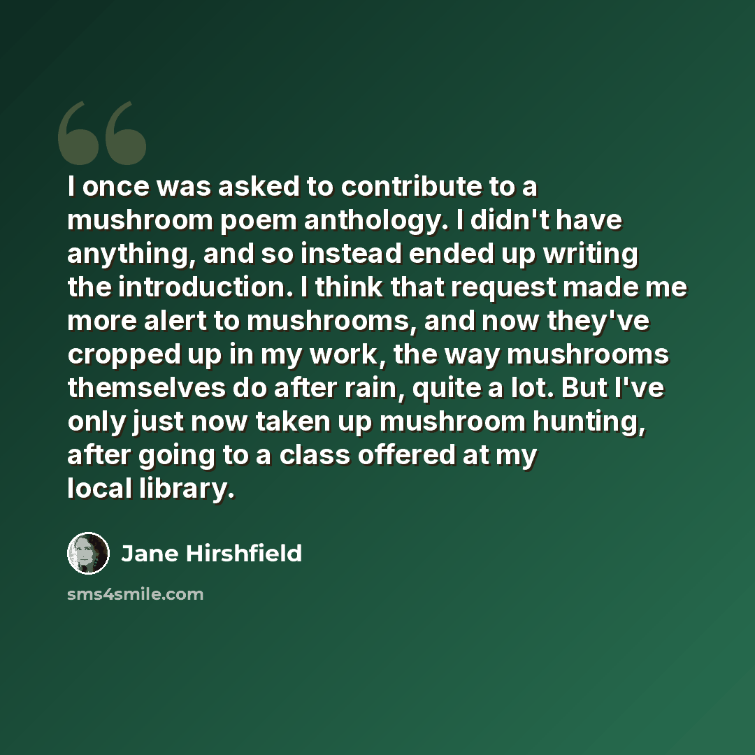 “I once was asked to contribute to a mushroom poem anthology. I didn't have anything, and so instead ended up writing the introduction. I think that request made me more alert to mushrooms, and now they've cropped up in my work, the way mushrooms themselves do after rain, quite a lot. But I've only…” quote by Jane Hirshfield