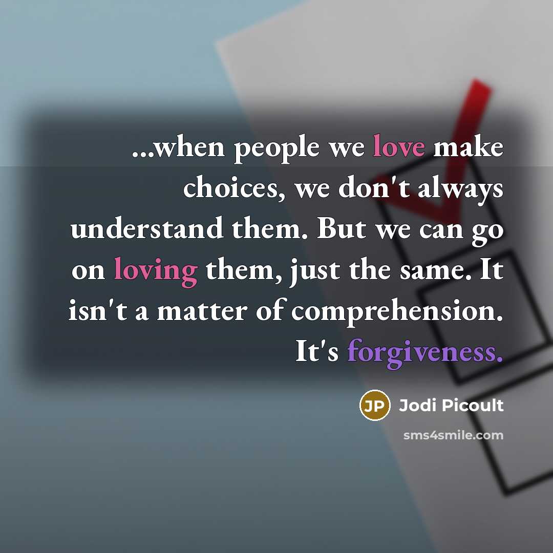 “...when people we love make choices, we don't always understand them. But we can go on loving them, just the same. It isn't a matter of comprehension. It's forgiveness.” quote by Jodi Picoult