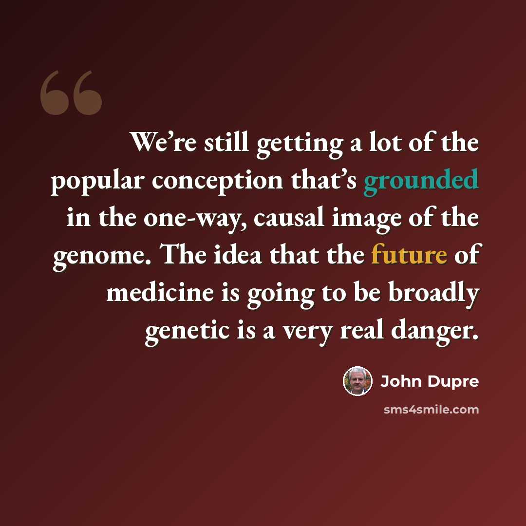 “We’re still getting a lot of the popular conception that’s grounded in the one-way, causal image of the genome. The idea that the future of medicine is going to be broadly genetic is a very real danger.” quote by John Dupre