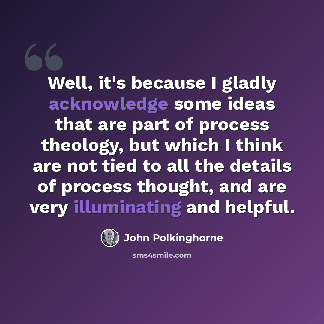 “Well, it's because I gladly acknowledge some ideas that are part of process theology, but which I think are not tied to all the details of process thought, and are very illuminating and helpful.” quote by John Polkinghorne