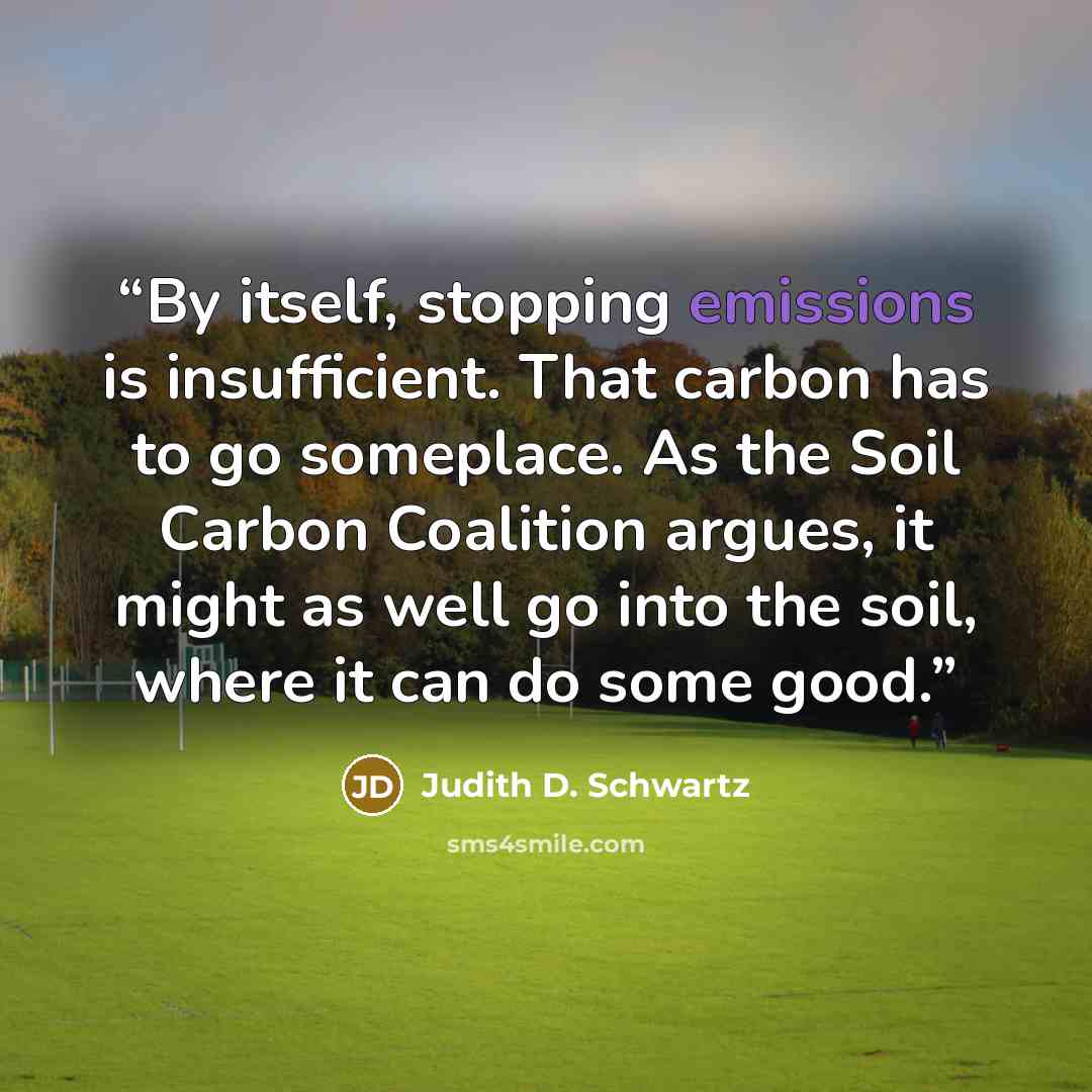 “By itself, stopping emissions is insufficient. That carbon has to go someplace. As the Soil Carbon Coalition argues, it might as well go into the soil, where it can do some good.” quote by Judith D. Schwartz