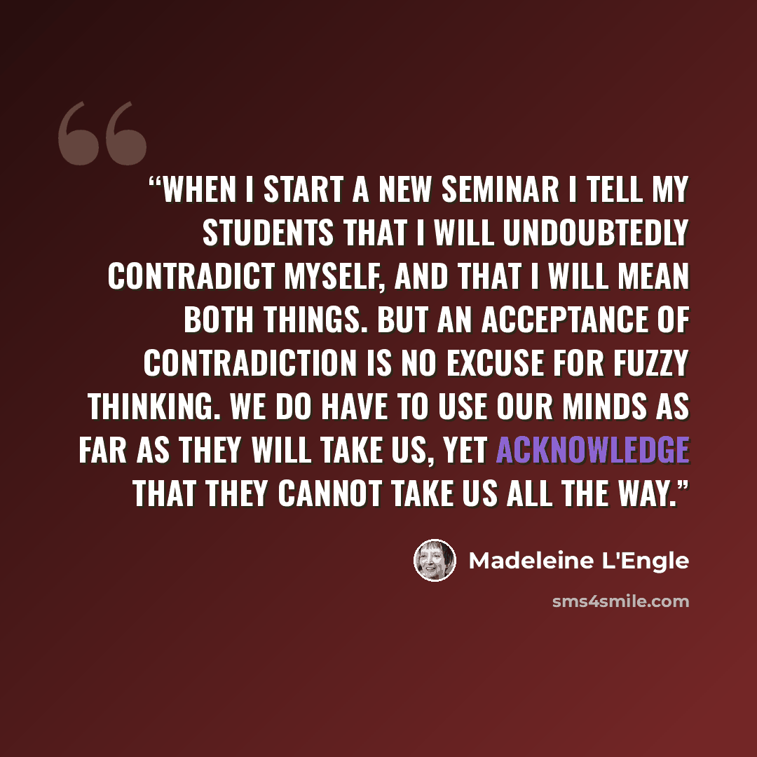 “When I start a new seminar I tell my students that I will undoubtedly contradict myself, and that I will mean both things. But an acceptance of contradiction is no excuse for fuzzy thinking. We do have to use our minds as far as they will take us, yet acknowledge that they cannot take us all the…” quote by Madeleine L'Engle