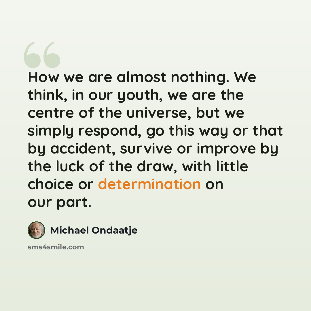 “How we are almost nothing. We think, in our youth, we are the centre of the universe, but we simply respond, go this way or that by accident, survive or improve by the luck of the draw, with little choice or determination on our part.” quote by Michael Ondaatje