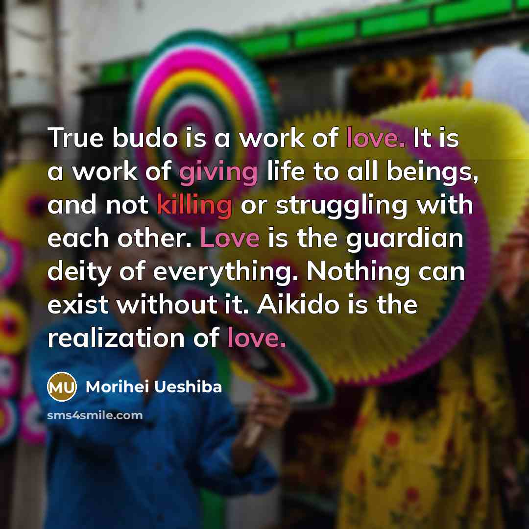 “True budo is a work of love. It is a work of giving life to all beings, and not killing or struggling with each other. Love is the guardian deity of everything. Nothing can exist without it. Aikido is the realization of love.” quote by Morihei Ueshiba