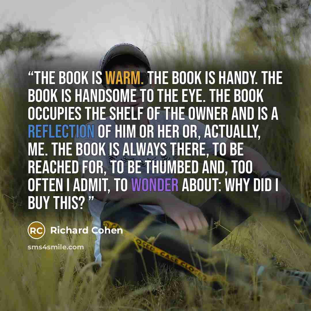 “The book is warm. The book is handy. The book is handsome to the eye. The book occupies the shelf of the owner and is a reflection of him or her or, actually, me. The book is always there, to be reached for, to be thumbed and, too often I admit, to wonder about: Why did I buy this?” quote by Richard Cohen
