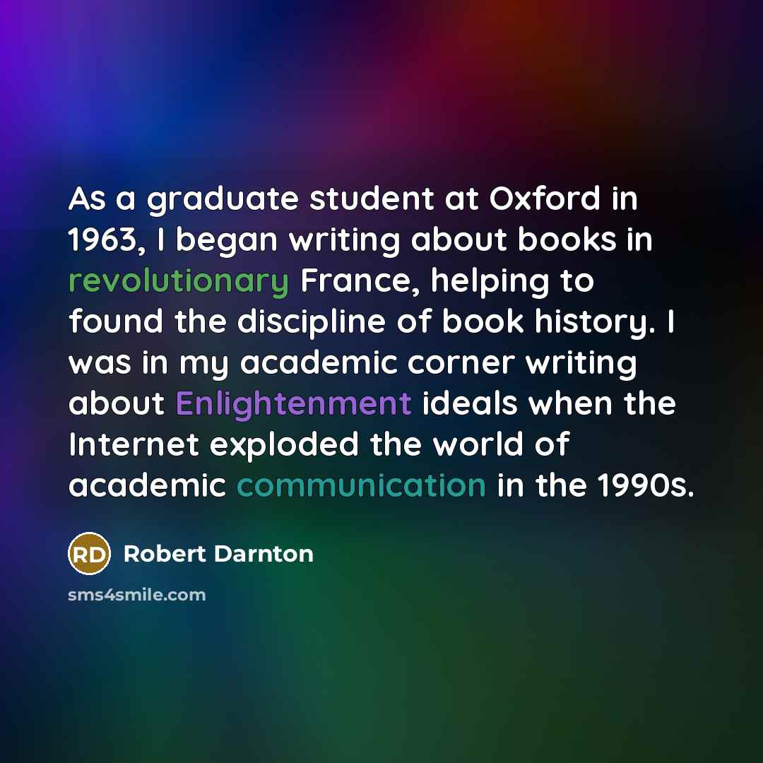 “As a graduate student at Oxford in 1963, I began writing about books in revolutionary France, helping to found the discipline of book history. I was in my academic corner writing about Enlightenment ideals when the Internet exploded the world of academic communication in the 1990s.” quote by Robert Darnton