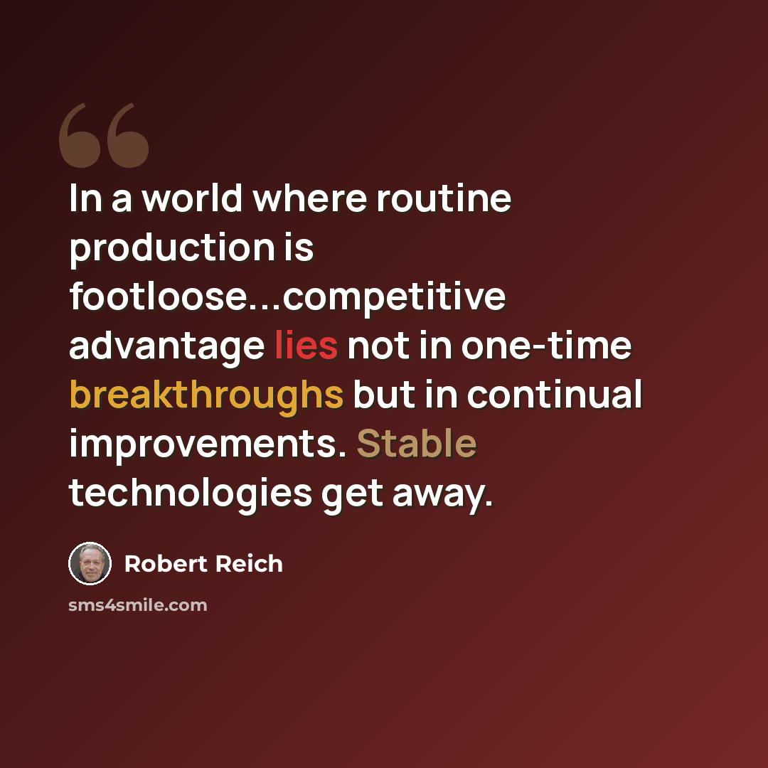 “In a world where routine production is footloose...competitive advantage lies not in one-time breakthroughs but in continual improvements. Stable technologies get away.” quote by Robert Reich