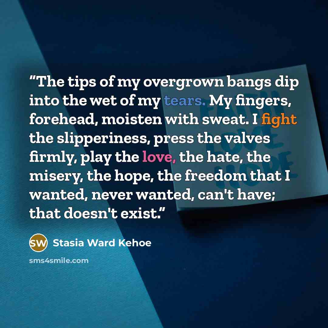 “The tips of my overgrown bangs dip into the wet of my tears. My fingers, forehead, moisten with sweat. I fight the slipperiness, press the valves firmly, play the love, the hate, the misery, the hope, the freedom that I wanted, never wanted, can't have; that doesn't exist.” quote by Stasia Ward Kehoe