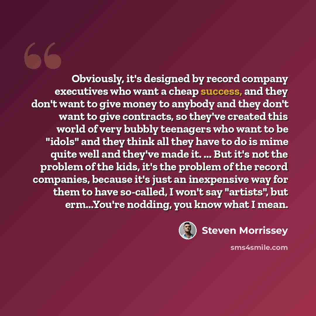 “Obviously, it's designed by record company executives who want a cheap success, and they don't want to give money to anybody and they don't want to give contracts, so they've created this world of very bubbly teenagers who want to be "idols" and they think all they have to do is mime quite well…” quote by Steven Morrissey