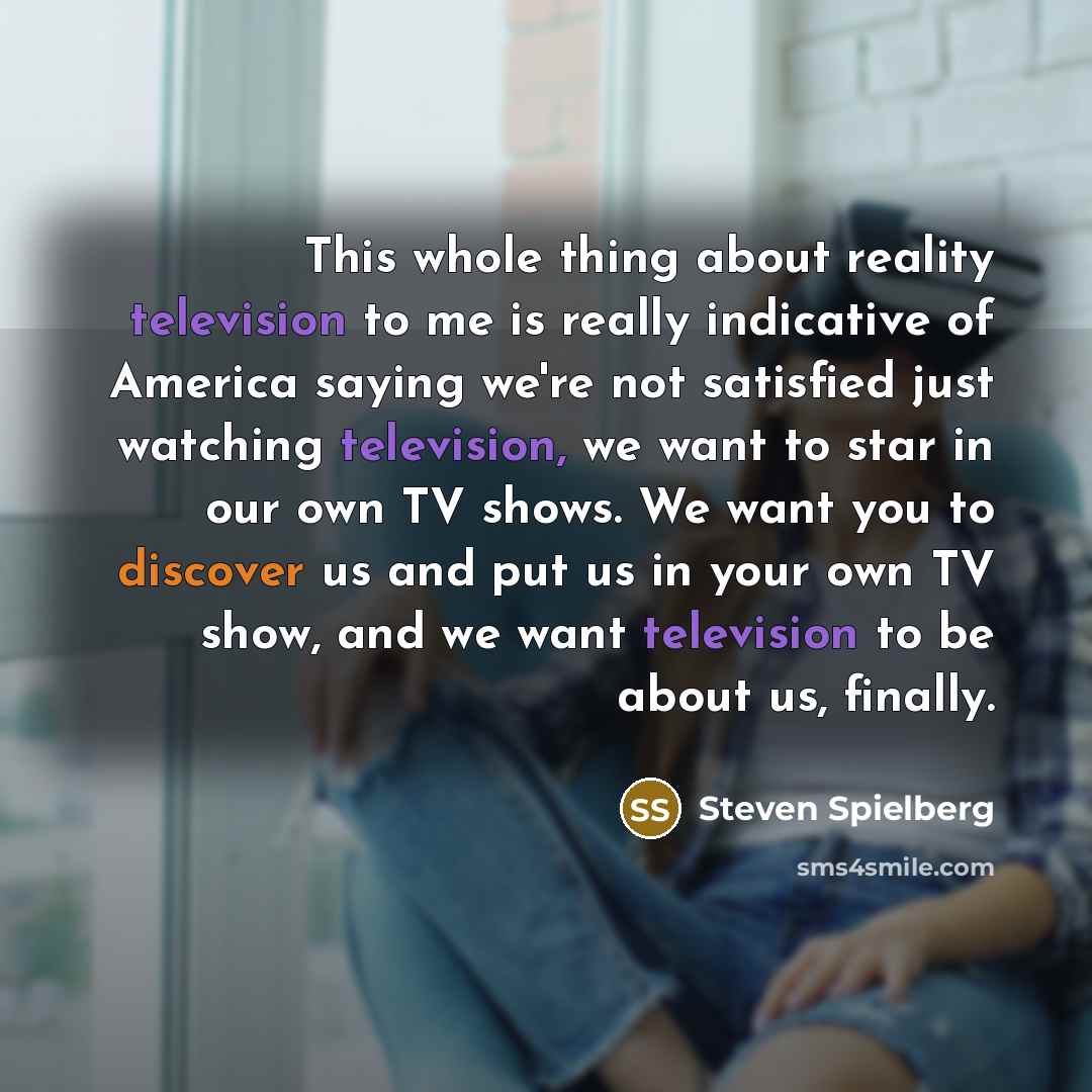 “This whole thing about reality television to me is really indicative of America saying we're not satisfied just watching television, we want to star in our own TV shows. We want you to discover us and put us in your own TV show, and we want television to be about us, finally.” quote by Steven Spielberg