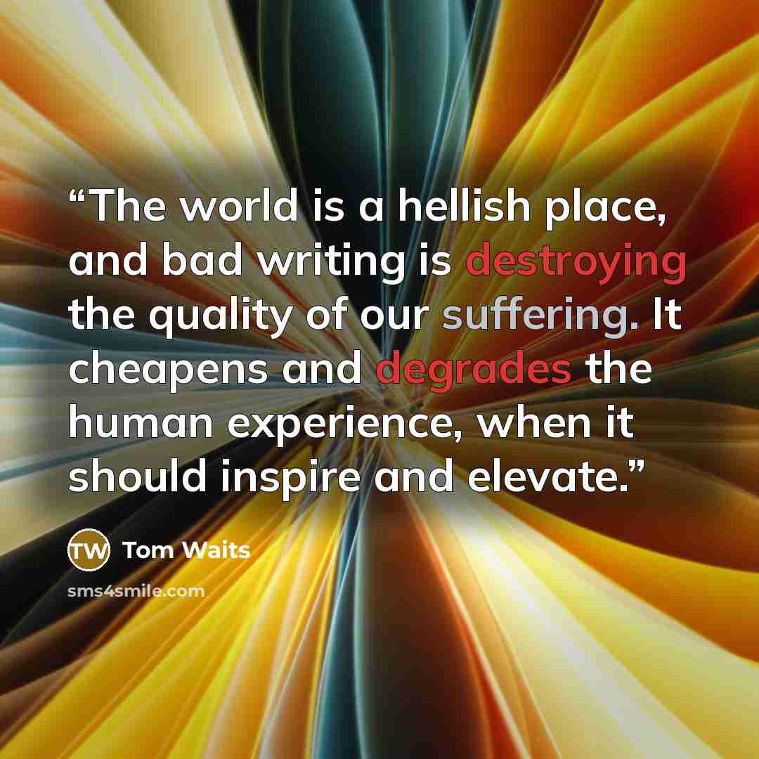“The world is a hellish place, and bad writing is destroying the quality of our suffering. It cheapens and degrades the human experience, when it should inspire and elevate.” quote by Tom Waits
