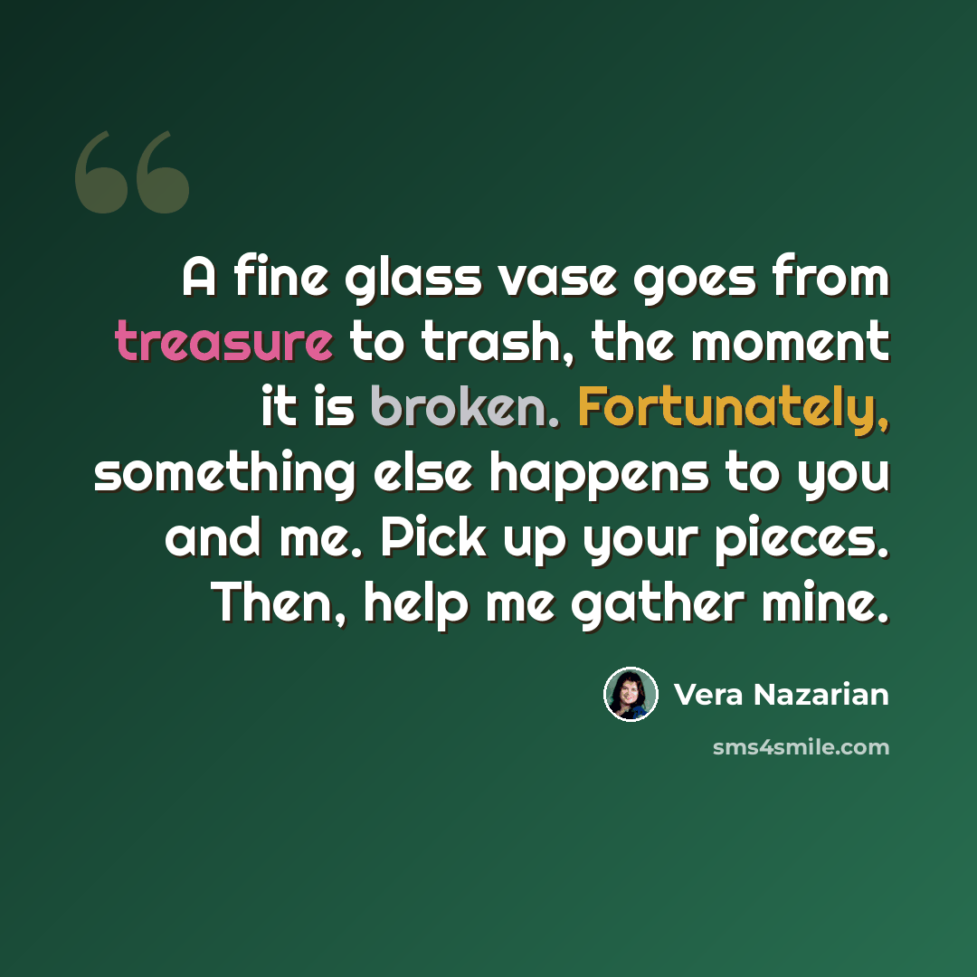 “A fine glass vase goes from treasure to trash, the moment it is broken. Fortunately, something else happens to you and me. Pick up your pieces. Then, help me gather mine.” quote by Vera Nazarian