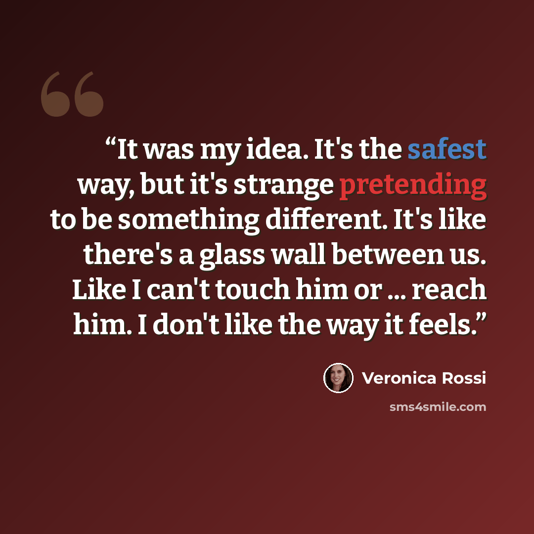 “It was my idea. It's the safest way, but it's strange pretending to be something different. It's like there's a glass wall between us. Like I can't touch him or ... reach him. I don't like the way it feels.” quote by Veronica Rossi