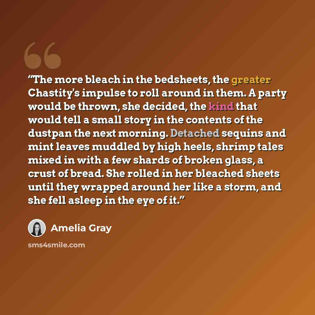 “The more bleach in the bedsheets, the greater Chastity's impulse to roll around in them. A party would be thrown, she decided, the kind that would tell a small story in the contents of the dustpan the next morning. Detached sequins and mint leaves muddled by high heels, shrimp tales mixed in with…” quote by Amelia Gray