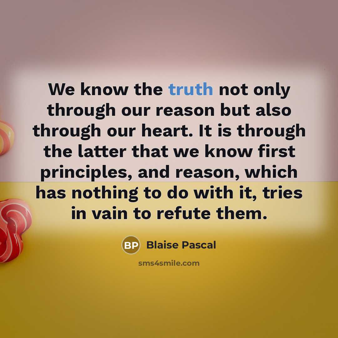 “We know the truth not only through our reason but also through our heart. It is through the latter that we know first principles, and reason, which has nothing to do with it, tries in vain to refute them.” quote by Blaise Pascal