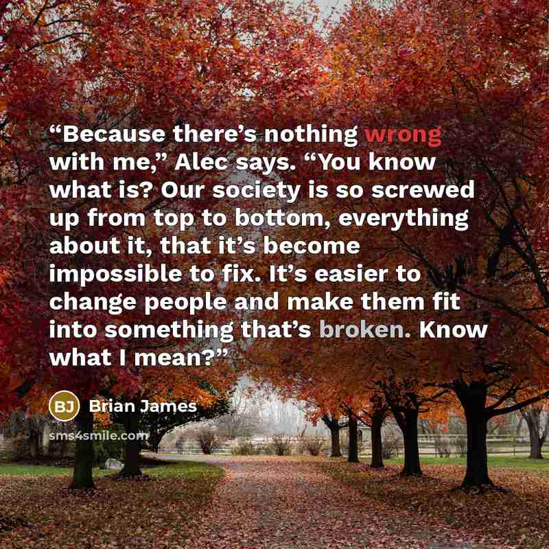 “Because there’s nothing wrong with me,” Alec says. “You know what is? Our society is so screwed up from top to bottom, everything about it, that it’s become impossible to fix. It’s easier to change people and make them fit into something that’s broken. Know what I mean?” quote by Brian James