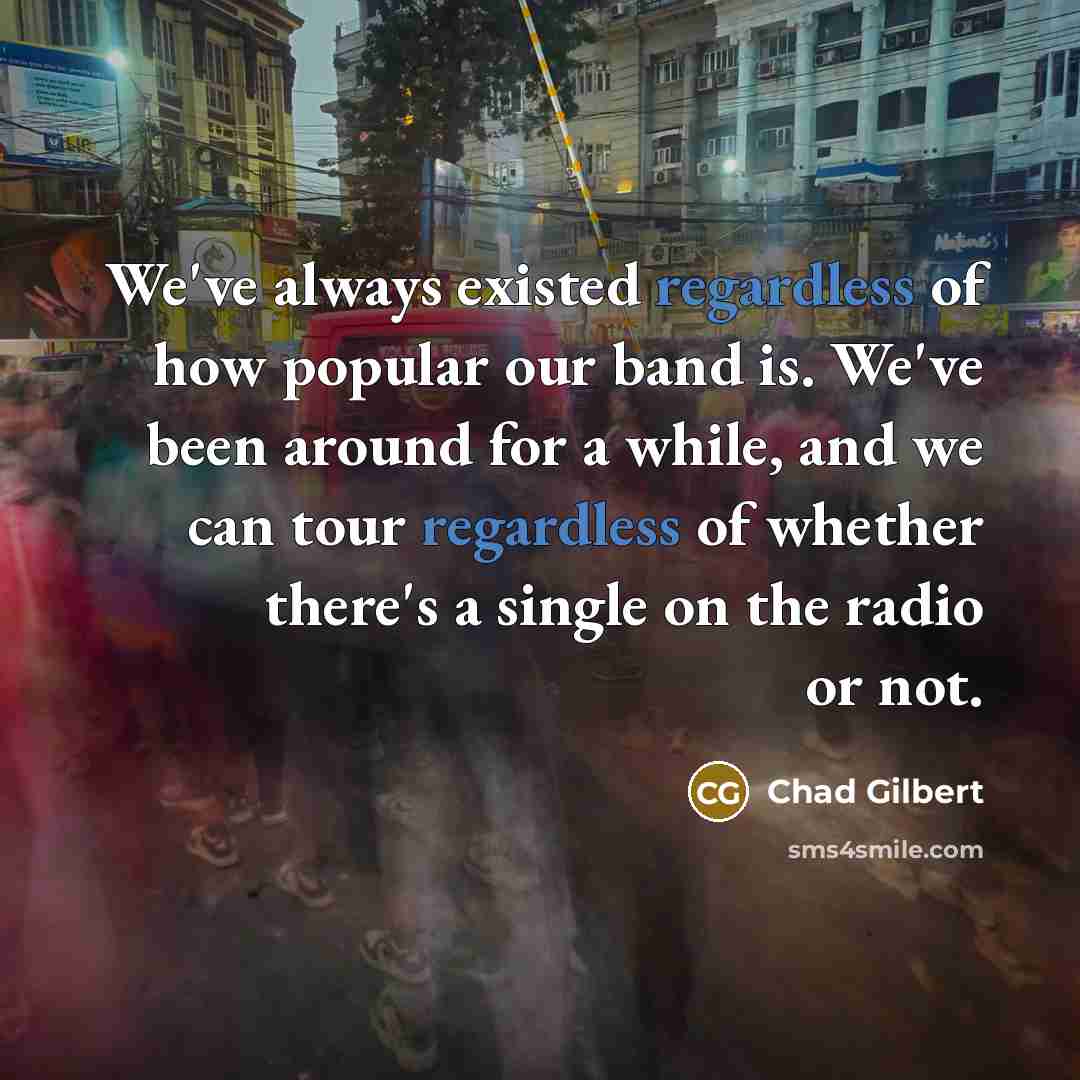 “We've always existed regardless of how popular our band is. We've been around for a while, and we can tour regardless of whether there's a single on the radio or not.” quote by Chad Gilbert