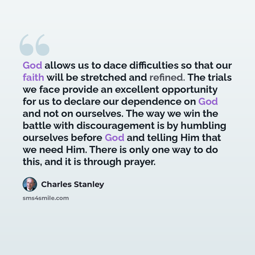 “God allows us to dace difficulties so that our faith will be stretched and refined. The trials we face provide an excellent opportunity for us to declare our dependence on God and not on ourselves. The way we win the battle with discouragement is by humbling ourselves before God and telling Him…” quote by Charles Stanley