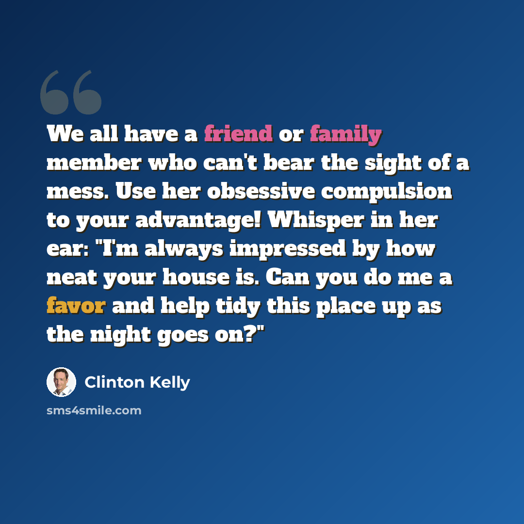 “We all have a friend or family member who can't bear the sight of a mess. Use her obsessive compulsion to your advantage! Whisper in her ear: "I'm always impressed by how neat your house is. Can you do me a favor and help tidy this place up as the night goes on?"” quote by Clinton Kelly