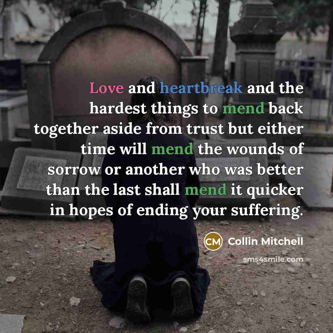 “Love and heartbreak and the hardest things to mend back together aside from trust but either time will mend the wounds of sorrow or another who was better than the last shall mend it quicker in hopes of ending your suffering.” quote by Collin Mitchell