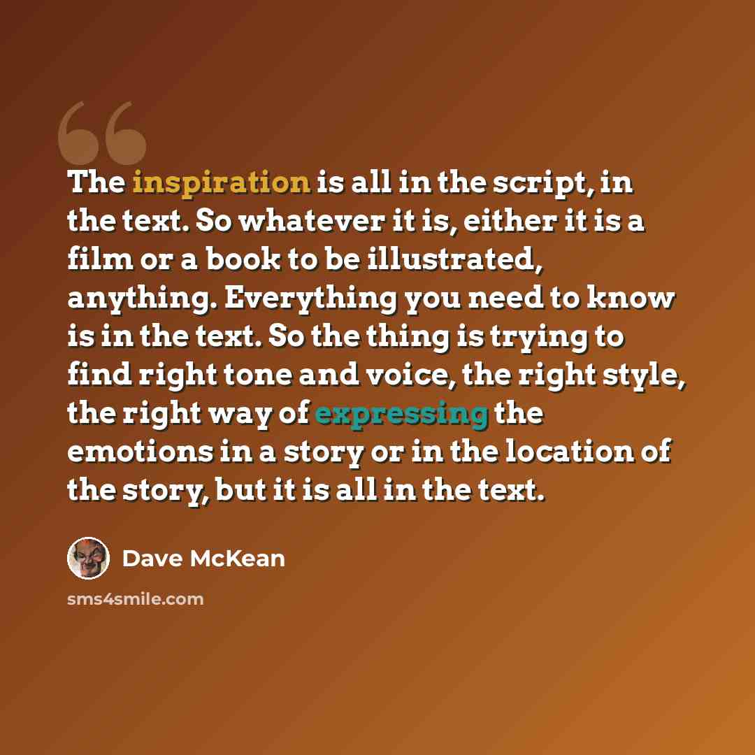 “The inspiration is all in the script, in the text. So whatever it is, either it is a film or a book to be illustrated, anything. Everything you need to know is in the text. So the thing is trying to find right tone and voice, the right style, the right way of expressing the emotions in a story or…” quote by Dave McKean