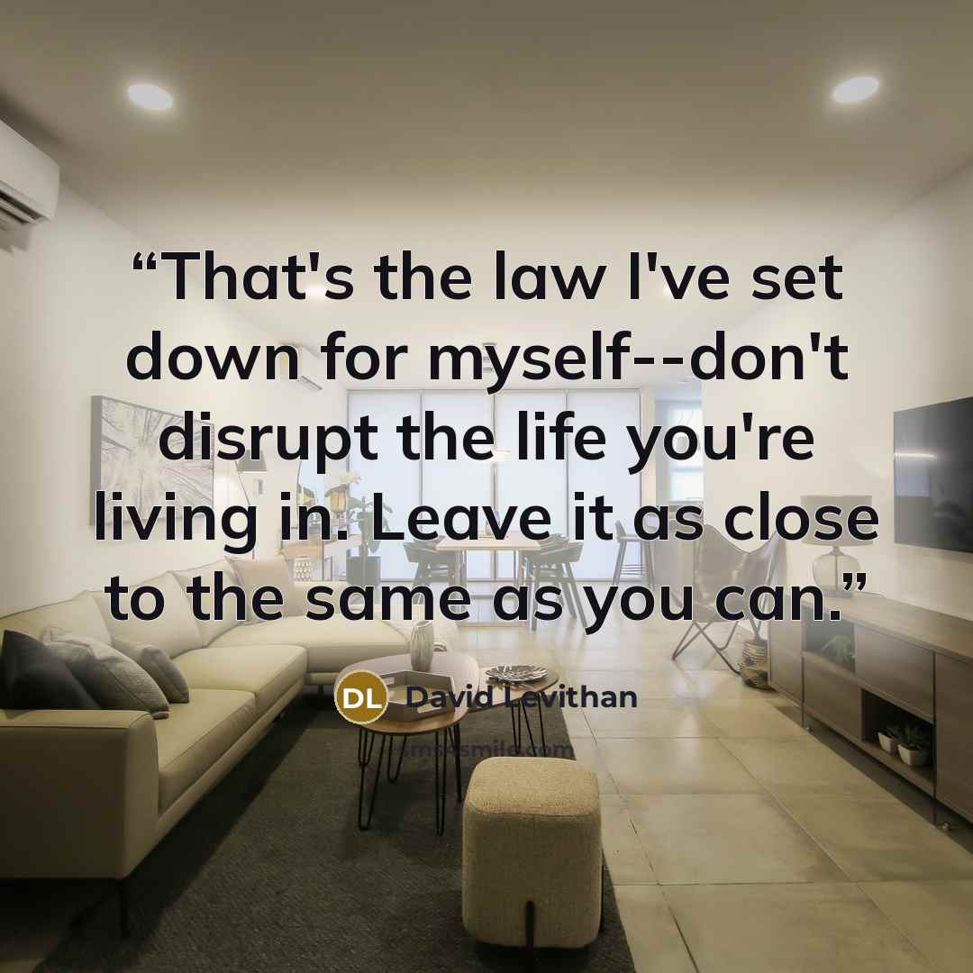 “That's the law I've set down for myself--don't disrupt the life you're living in. Leave it as close to the same as you can.” quote by David Levithan