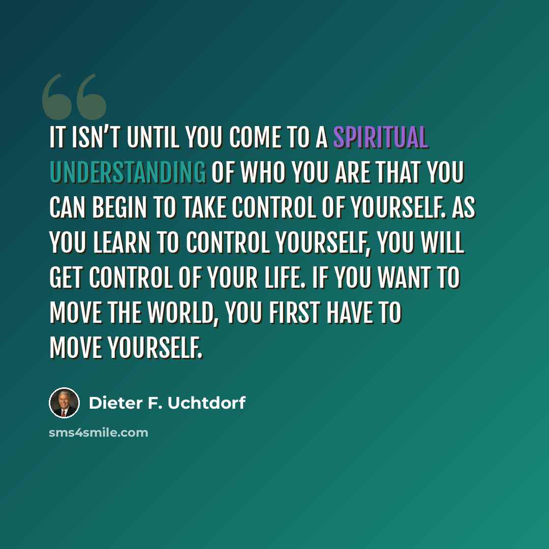 “It isn’t until you come to a spiritual understanding of who you are that you can begin to take control of yourself. As you learn to control yourself, you will get control of your life. If you want to move the world, you first have to move yourself.” quote by Dieter F. Uchtdorf