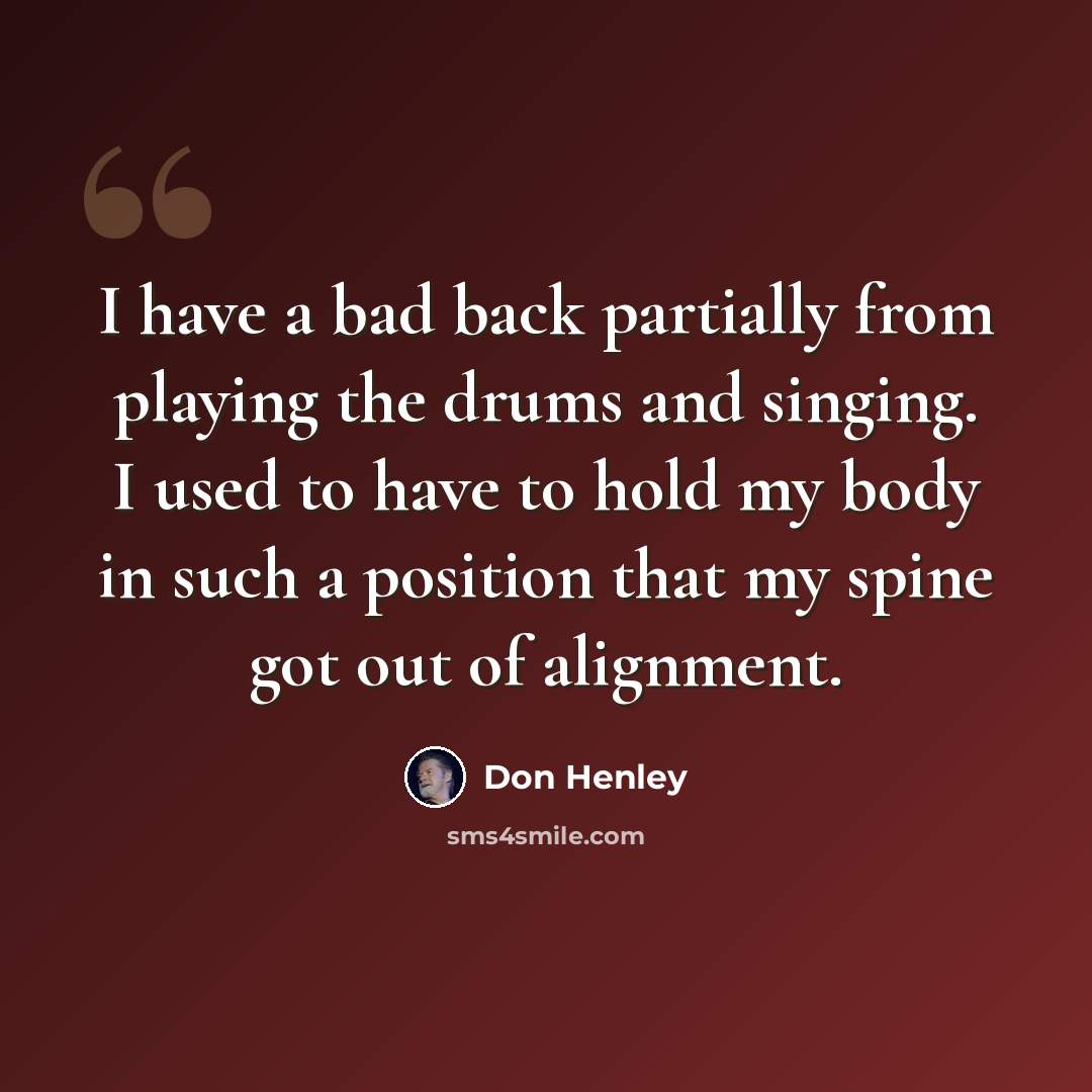 “I have a bad back partially from playing the drums and singing. I used to have to hold my body in such a position that my spine got out of alignment.” quote by Don Henley