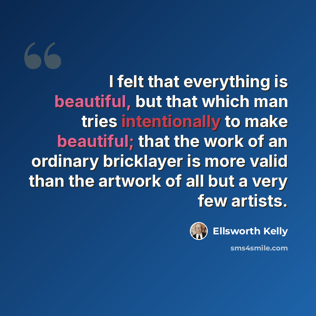“I felt that everything is beautiful, but that which man tries intentionally to make beautiful; that the work of an ordinary bricklayer is more valid than the artwork of all but a very few artists.” quote by Ellsworth Kelly