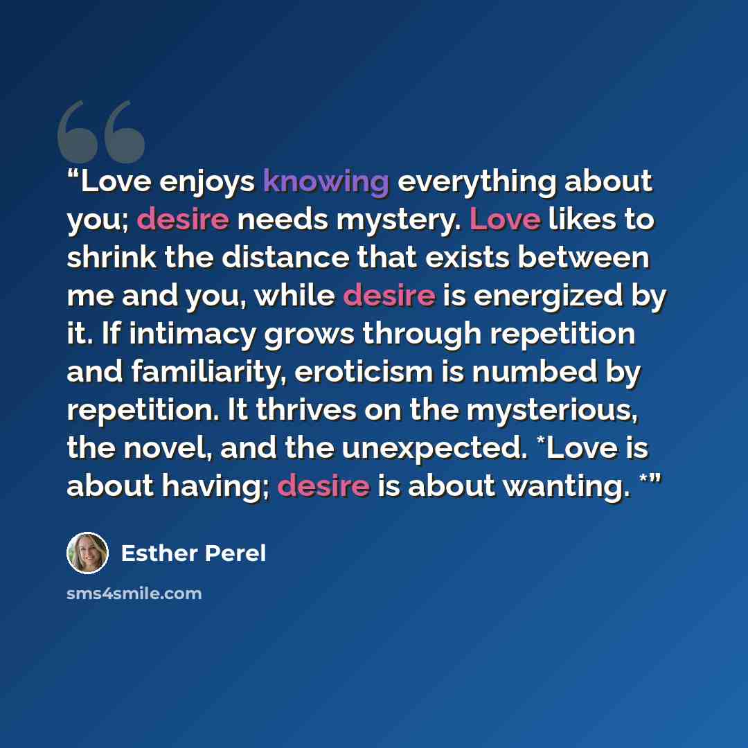 “Love enjoys knowing everything about you; desire needs mystery. Love likes to shrink the distance that exists between me and you, while desire is energized by it. If intimacy grows through repetition and familiarity, eroticism is numbed by repetition. It thrives on the mysterious, the novel, and…” quote by Esther Perel
