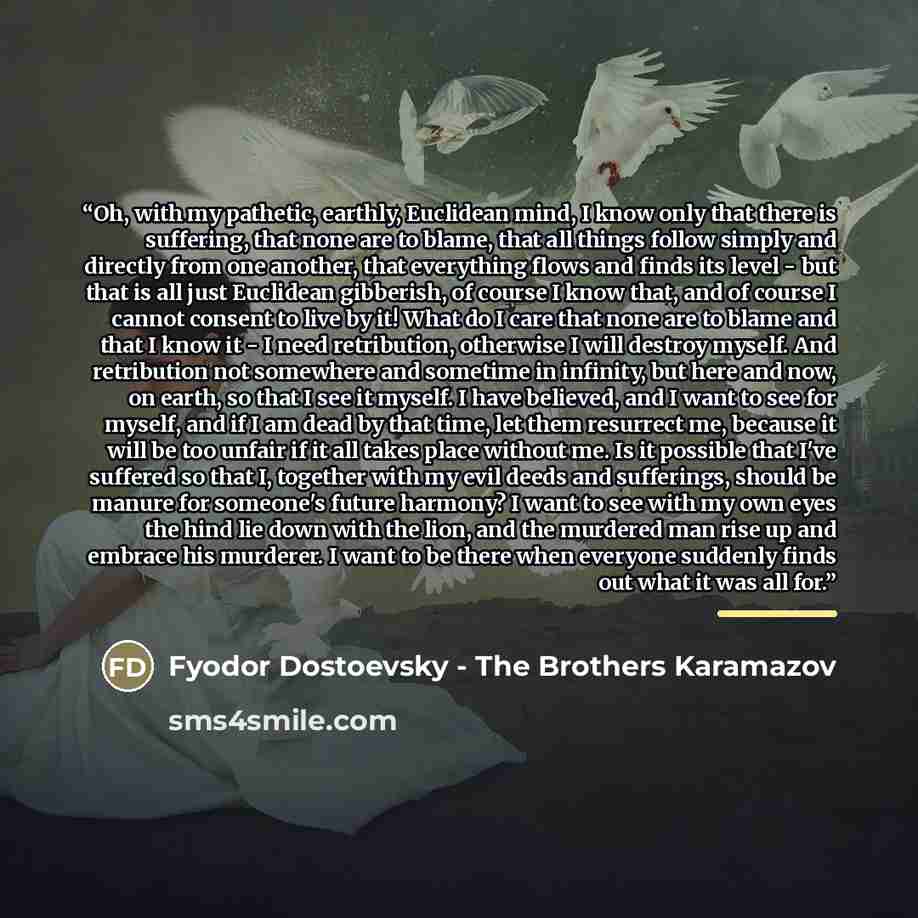 “Oh, with my pathetic, earthly, Euclidean mind, I know only that there is suffering, that none are to blame, that all things follow simply and directly from one another, that everything flows and finds its level - but that is all just Euclidean gibberish, of course I know that, and of course I…” quote by Fyodor Dostoevsky - The Brothers Karamazov