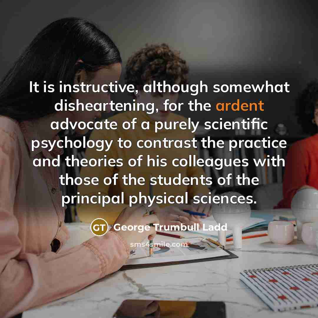 “It is instructive, although somewhat disheartening, for the ardent advocate of a purely scientific psychology to contrast the practice and theories of his colleagues with those of the students of the principal physical sciences.” quote by George Trumbull Ladd